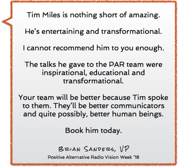 Tim Miles is nothing short of amazing. He doesn’t give a talk that is good. He’s entertaining and transformational. I cannot recommend him to you enough. The talks he gave to the PAR team were inspirational, educational and transformational. Your team will be better because Tim spoke to them. They’ll be better communicators and quite possibly, better human beings. Book him today.