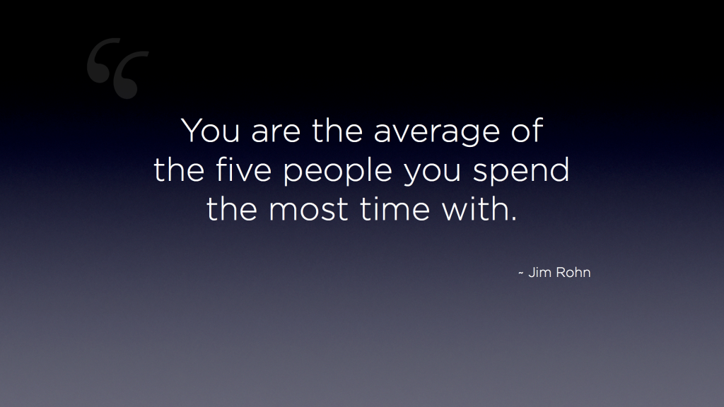 "You are the average of the five people you spend the most time with." - Jim Rohn