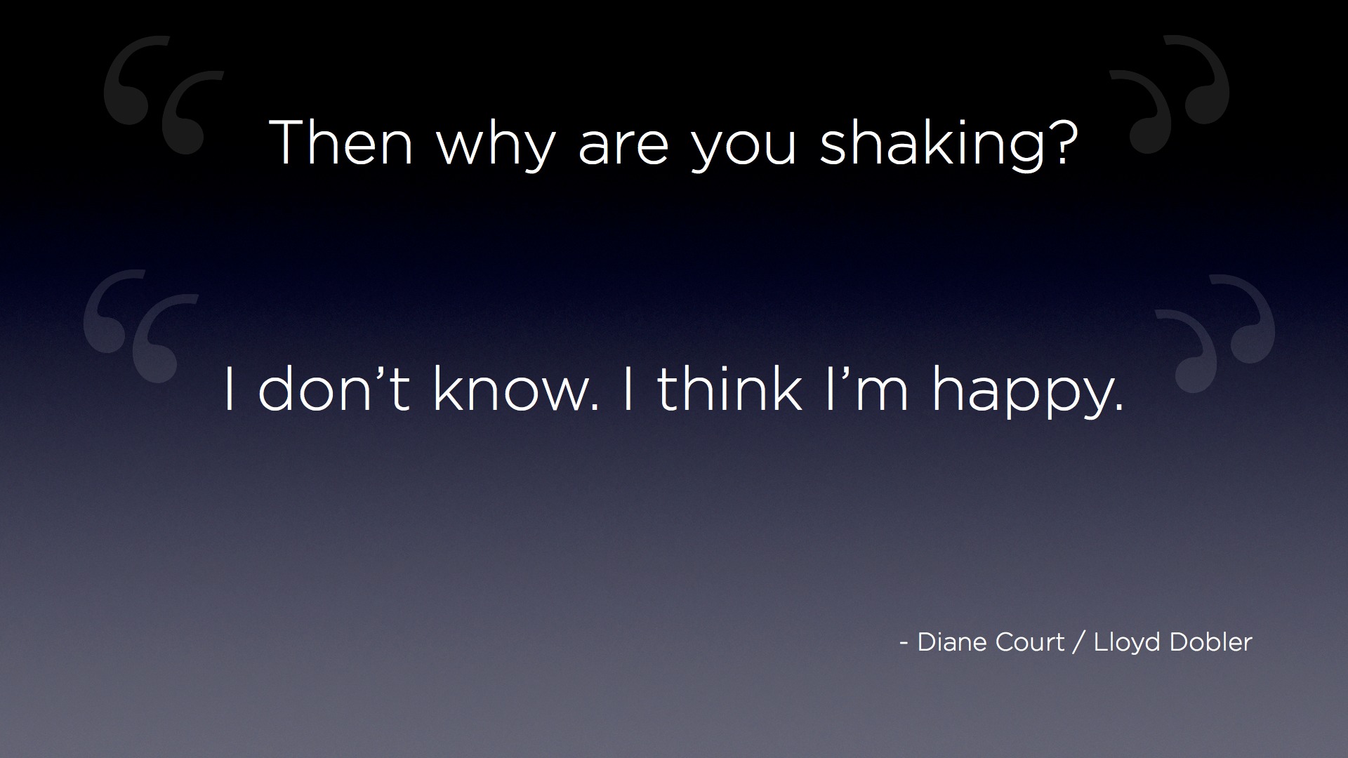 "Then why are you shaking?" "I don't know. I think I'm happy." - Diane Court / Lloyd Dobler