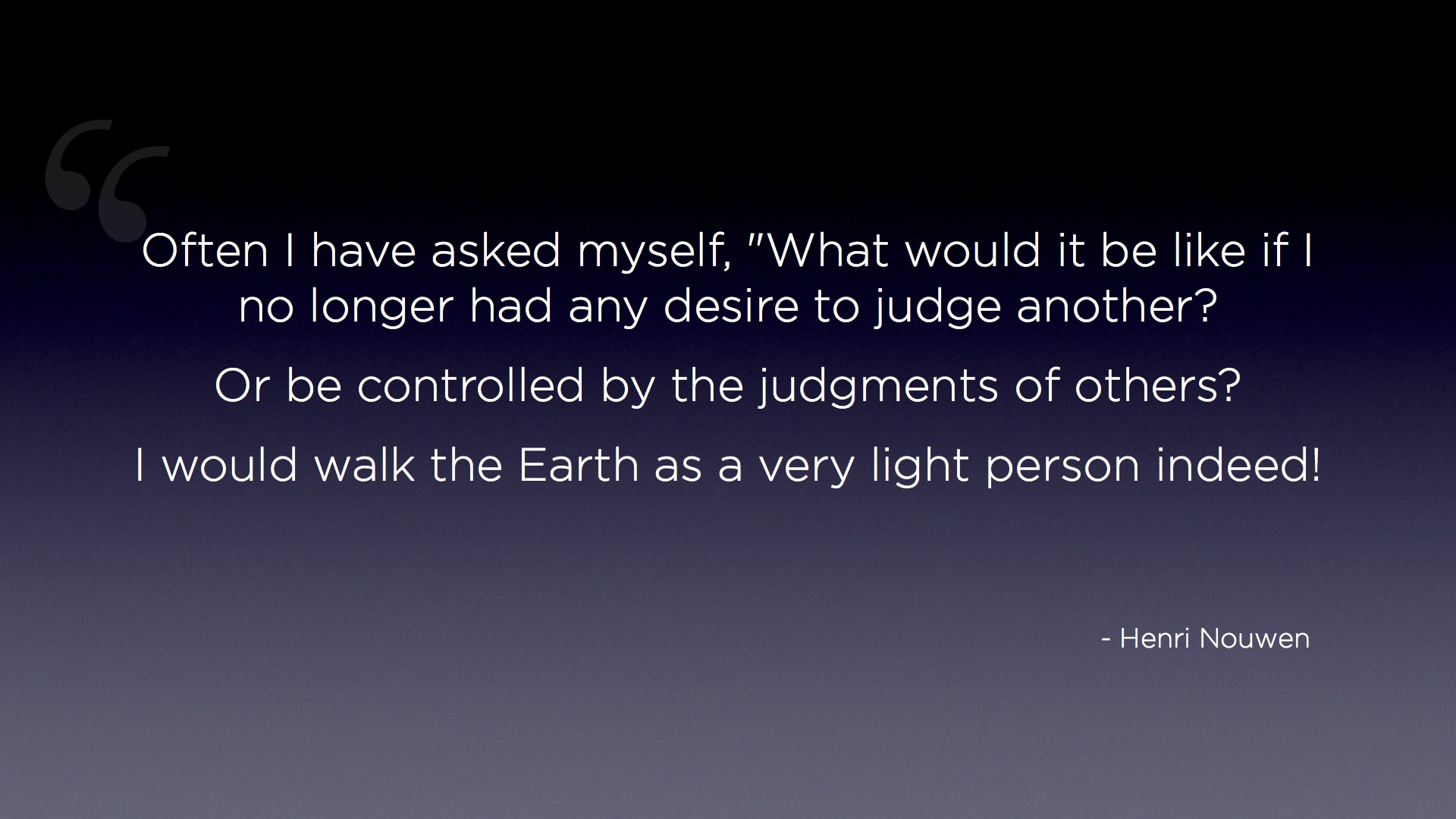 "Judging other is a heavy "Often I have asked myself, "What would it be like if I no longer had any desire to judge another?  Or be controlled by the judgments of others?  I would walk on the Earth as a very light person indeed!" - Henri Nouwen