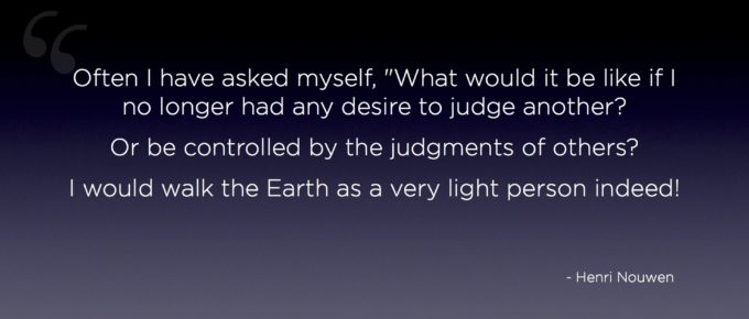 "Judging other is a heavy "Often I have asked myself, "What would it be like if I no longer had any desire to judge another? Or be controlled by the judgments of others? I would walk on the Earth as a very light person indeed!" - Henri Nouwen