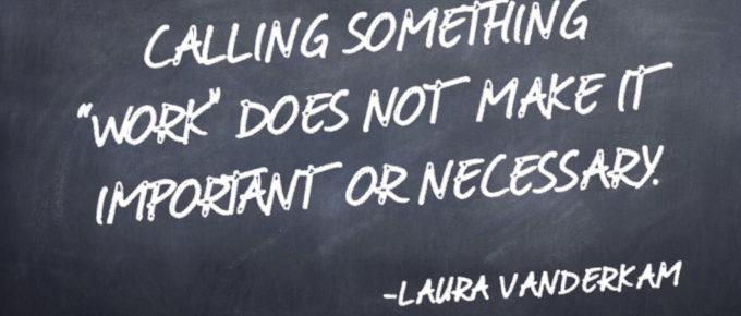 CALLING SOMETHING “WORK” DOES NOT MAKE IT IMPORTANT OR NECESSARY. - Laura Vanderkam