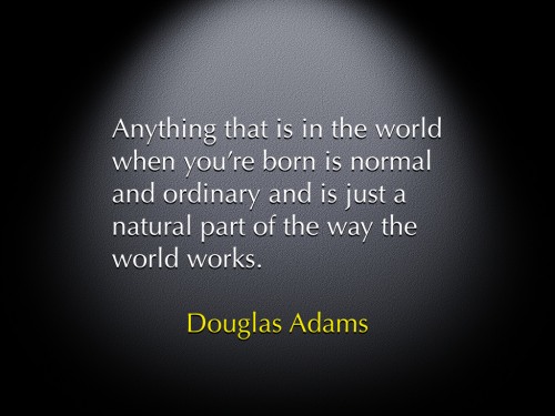 "Anything that is in the world when you're born is normal and ordinary and is just a natural part of the way the world works." -Douglas Adams