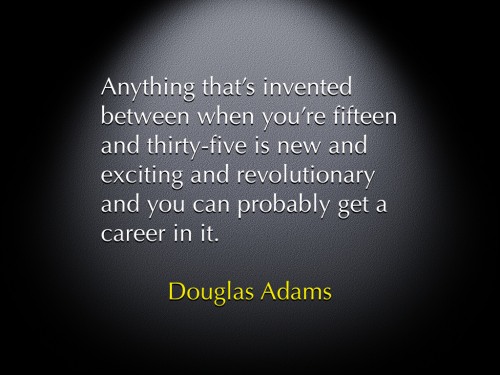 "Anything that's invented between when you're fifteen and thirty-five is new and exciting and revolutionary and you can probably get a career in it." -Douglas Adams