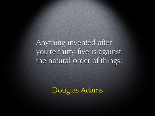 "Anything invented after you're thirty-five is against the natural order of things." -Douglas Adams