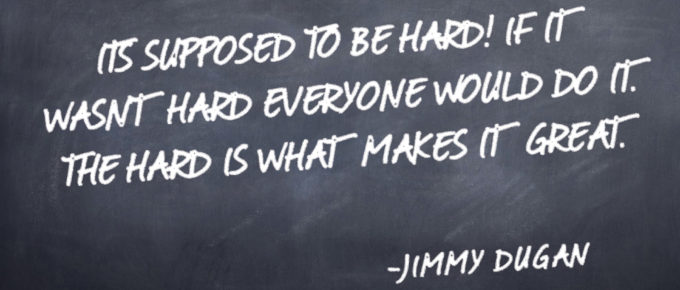 "It's supposed to be hard. If it wasn't hard everyone would do it. The hard is what makes it great." -Jimmy Dugan