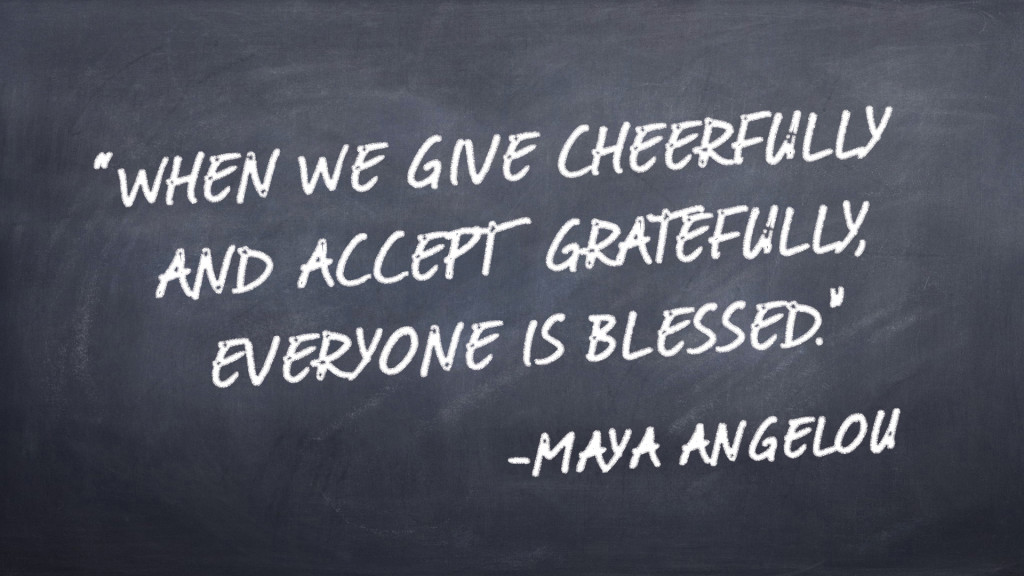 “When we give cheerfully and accept gratefully, everyone is blessed.”  -Maya Angelou