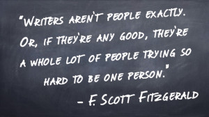 "Writers aren’t people exactly. Or, if they’re any good, they’re a whole lot of people trying so hard to be one person." - F. Scott Fitzgerald