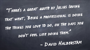 "There's a great quote by Julius Irving that went, 'Being a professional is doing the things you love to do, on the days you don't feel like doing them.'" -David Halberstam
