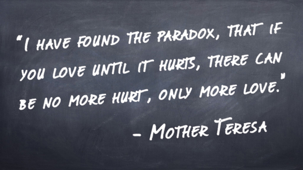 “I have found the paradox, that if you love until it hurts, there can be no more hurt, only more love.”  -Mother Teresa