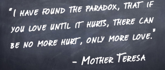 “I have found the paradox, that if you love until it hurts, there can be no more hurt, only more love.” -Mother Teresa