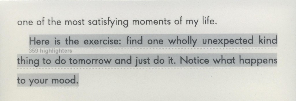 find one wholly unexpected kind thing to do tomorrow and just do it. Notice what happens to your mood. Seligman, Martin E. P. (2011-04-05). Flourish: A Visionary New Understanding of Happiness and Well-being (p. 21). Atria Books. Kindle Edition. 