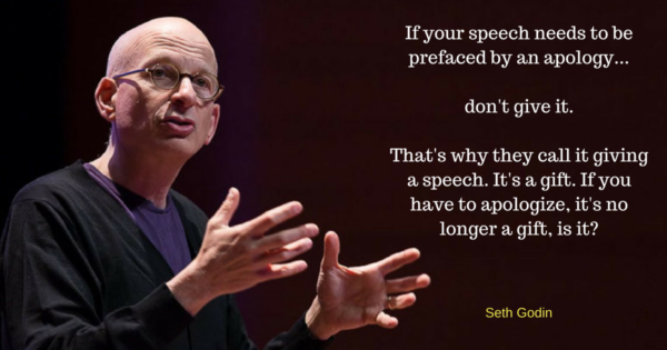If your speech needs to be prefaced by an apology... don't give it. That's why they call it giving a speech. It's a gift. If you have to apologize, it's no longer a gift, is it? -Seth Godin