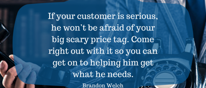 If your customer is serious, he won’t be afraid of your big scary price tag. Come right out with it so you can get on to helping him get what he needs.
