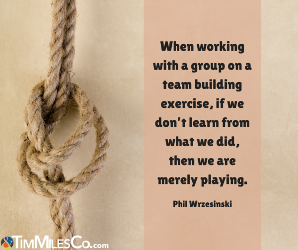 When working with a group on a team building exercise, if we don’t learn from what we did, then we are merely playing. - Phil Wrzesinski