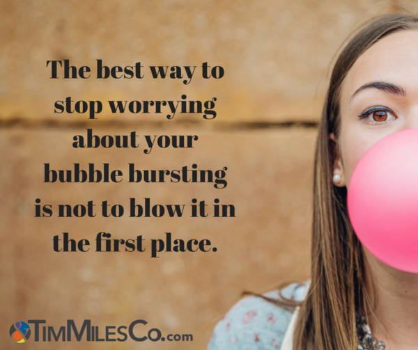 The best way to stop worrying about your bubble bursting is not to blow it in the first place. -Tim Miles