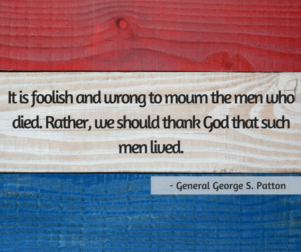 “It is foolish and wrong to mourn the men who died. Rather we should thank God such men lived” — George S. Patton