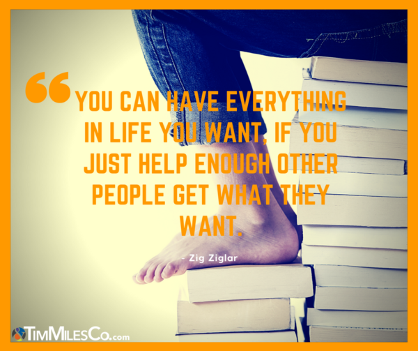 “You can have everything in life you want, if you just help enough other people get what they want.” Zig Zigler