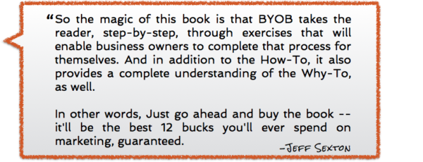 So the magic of this book is that BYOB takes the reader, step-by-step, through exercises that will enable business owners to complete that process for themselves. And in addition to the How-To, it also provides a complete understanding of the Why-To, as well. In other words, Just go ahead and buy the book -- it'll be the best 12 bucks you'll ever spend on marketing, guaranteed. -Jeff Sexton, review of Brand Your Own Business